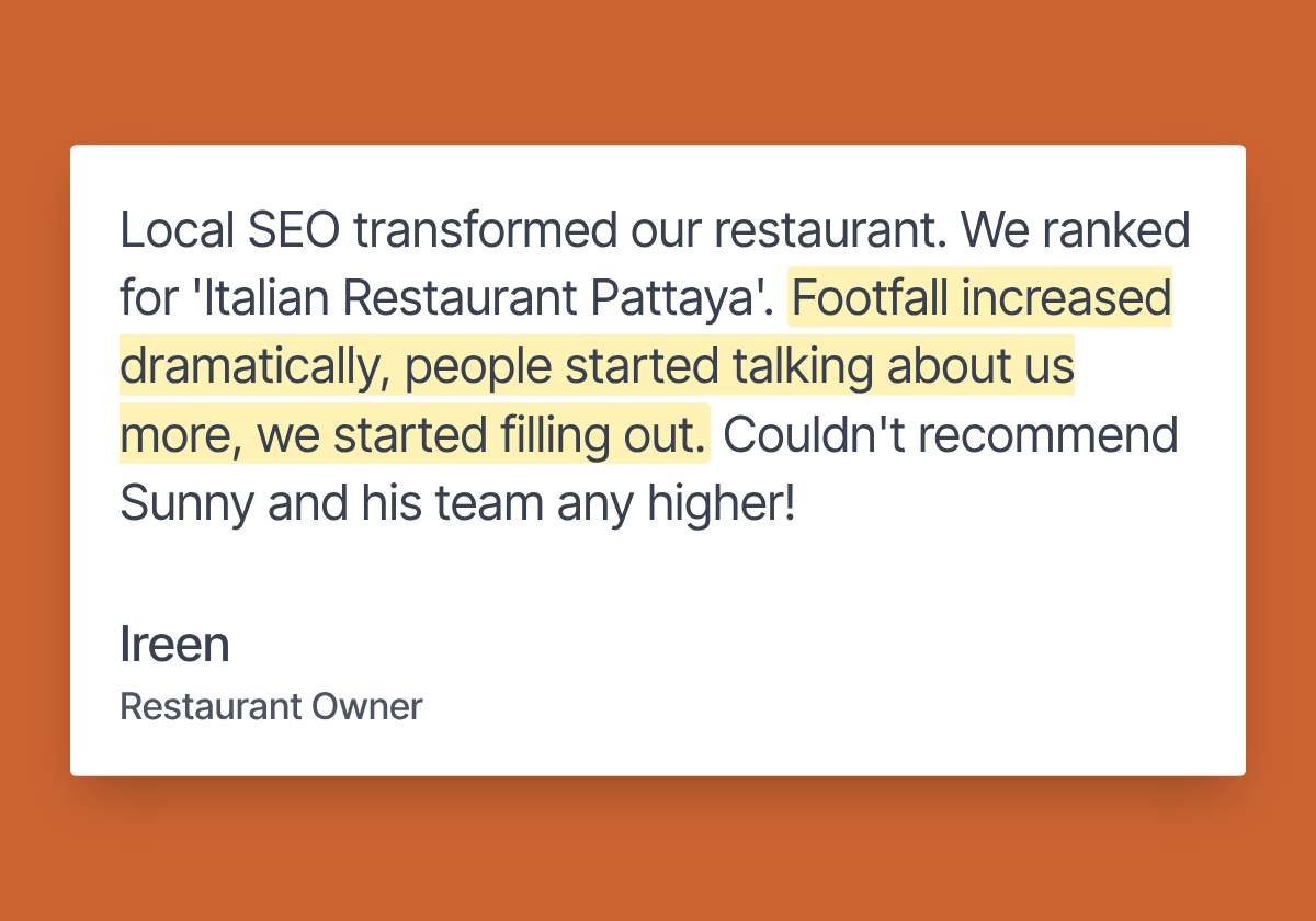 Review from Ireen, restaurant owner: “Local SEO transformed our restaurant. We ranked for ‘Italian Restaurant Pattaya’. Footfall increased dramatically, people started talking about us more, we started filling out. Couldn’t recommend Sunny and his team any higher!”